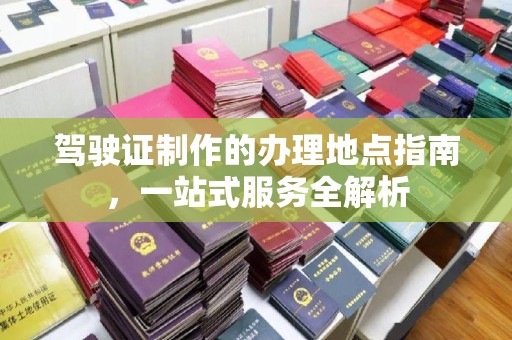 新余驾驶证制作的办理地点指南，一站式服务全解析