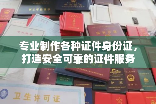 新余专业制作各种证件身份证，打造安全可靠的证件服务