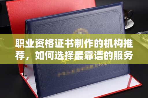 新余职业资格证书制作的机构推荐，如何选择最靠谱的服务商？