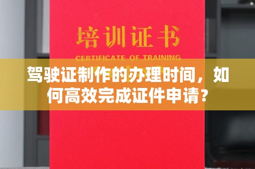 新余驾驶证制作的办理时间，如何高效完成证件申请？
