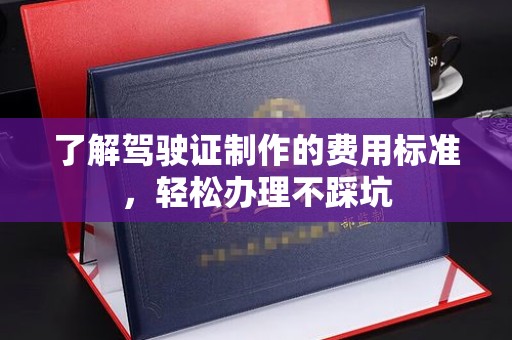 新余了解驾驶证制作的费用标准，轻松办理不踩坑